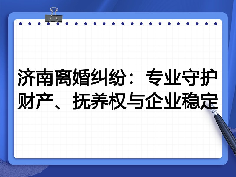 济南离婚纠纷:专业守护财产、抚养权与企业稳定