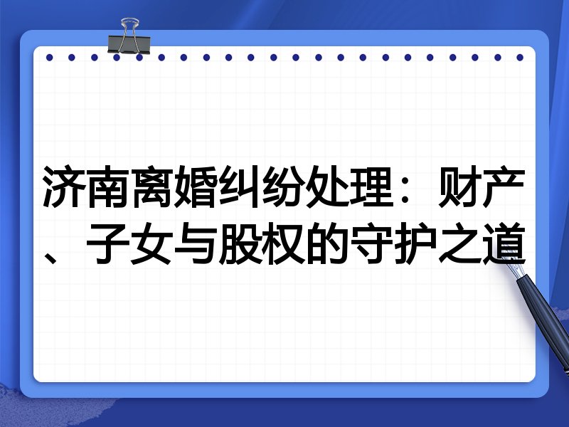 济南离婚纠纷处理:财产、子女与股权的守护之道