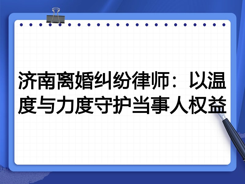 济南离婚纠纷律师:以温度与力度守护当事人权益
