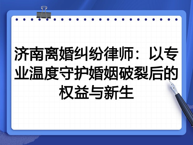 济南离婚纠纷律师:以专业温度守护婚姻破裂后的权益与新生