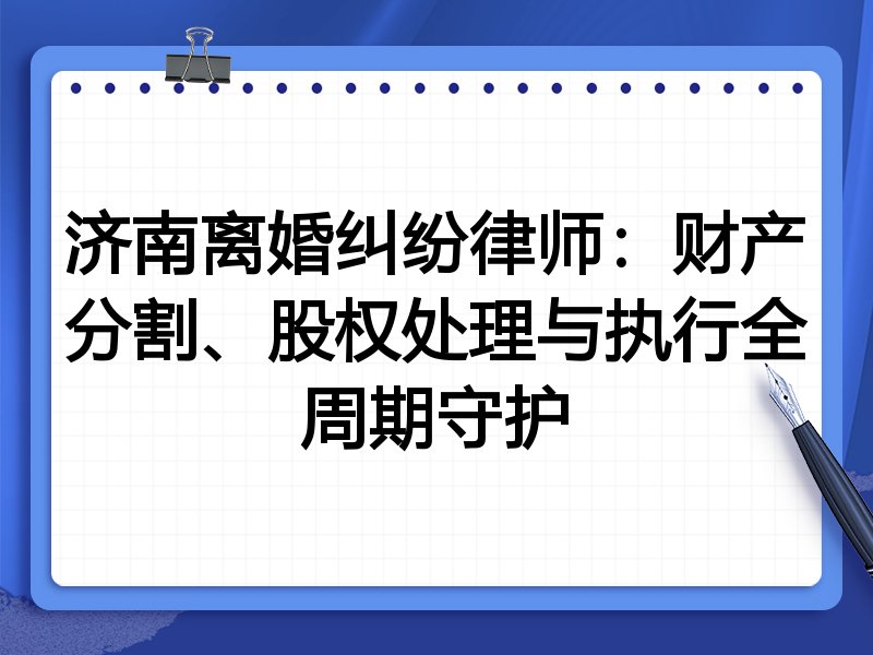 济南离婚纠纷律师:财产分割、股权处理与执行全周期守护
