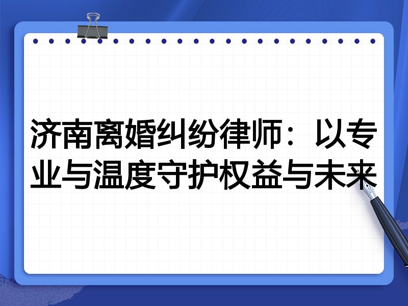 济南离婚纠纷律师：以专业与温度守护权益与未来