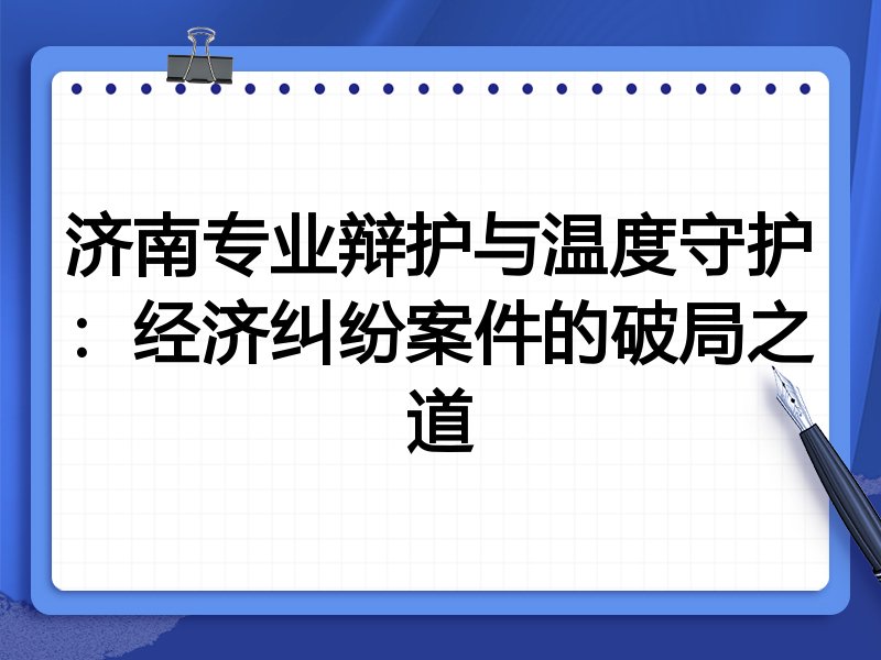 济南专业辩护与温度守护：经济纠纷案件的破局之道