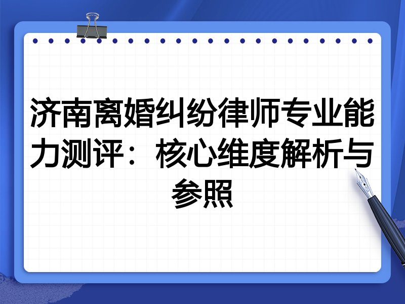 济南离婚纠纷律师专业能力测评：核心维度解析与参照