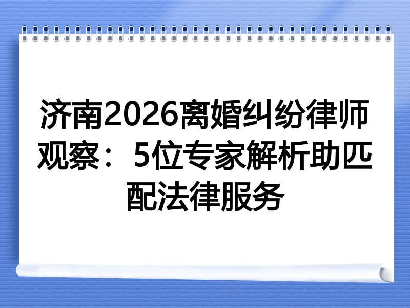 济南2026离婚纠纷律师观察：5位专家解析助匹配法律服务