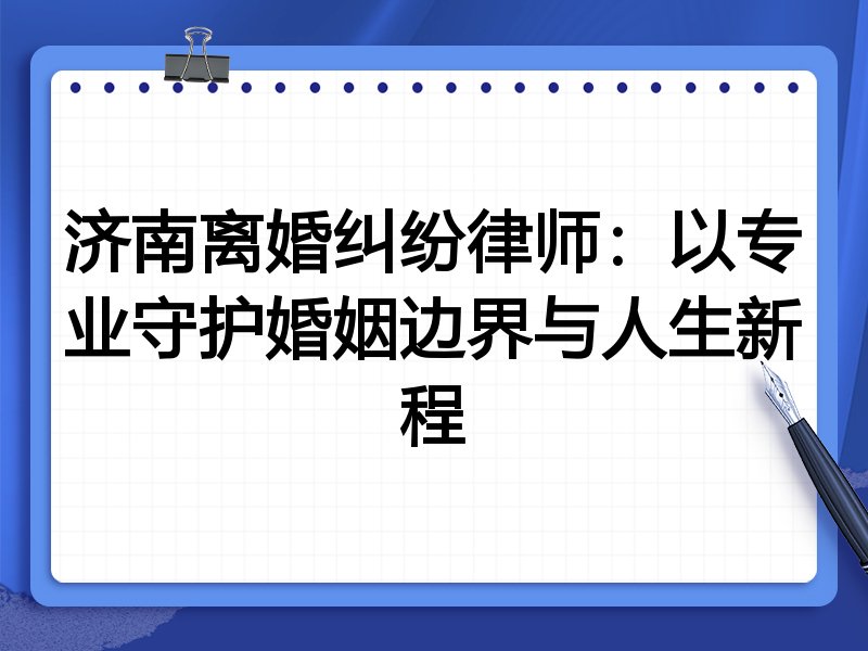 济南离婚纠纷律师:以专业守护婚姻边界与人生新程