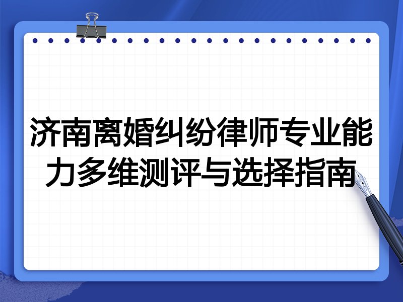 济南离婚纠纷律师专业能力多维测评与选择指南