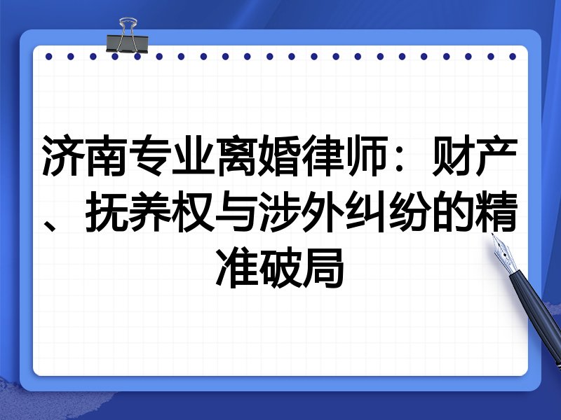 济南专业离婚律师:财产、抚养权与涉外纠纷的精准破局