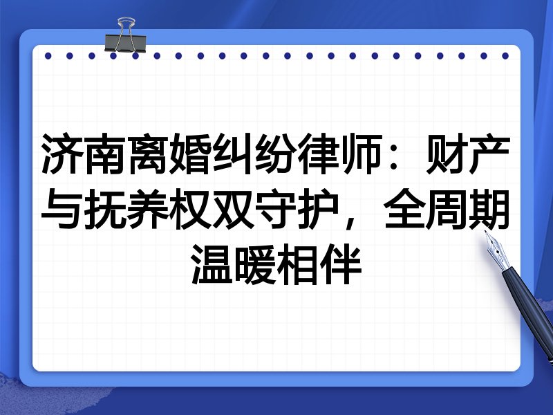 济南离婚纠纷律师:财产与抚养权双守护,全周期温暖相伴