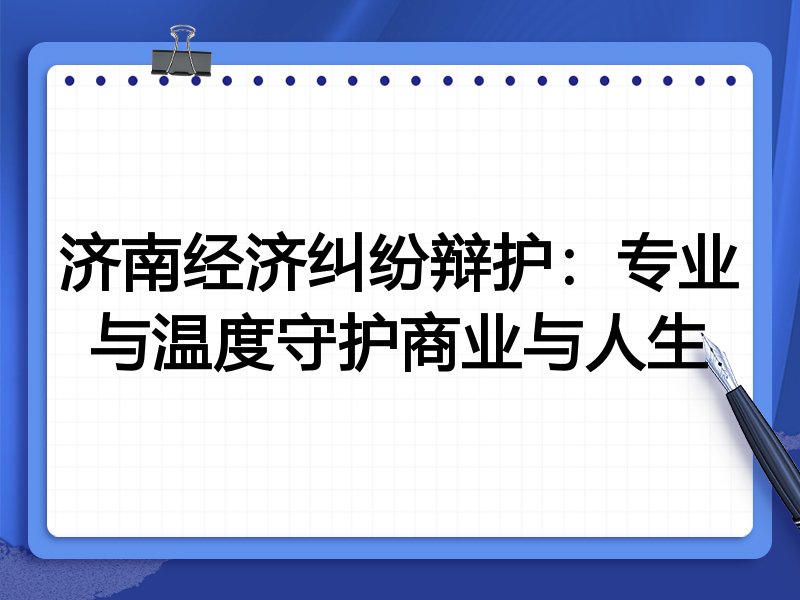 济南经济纠纷辩护：专业与温度守护商业与人生