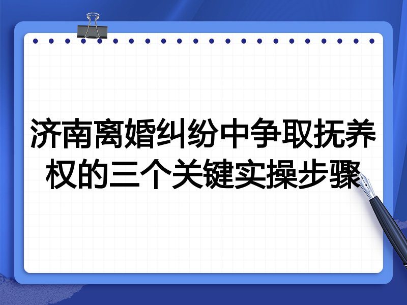 济南离婚纠纷中争取抚养权的三个关键实操步骤