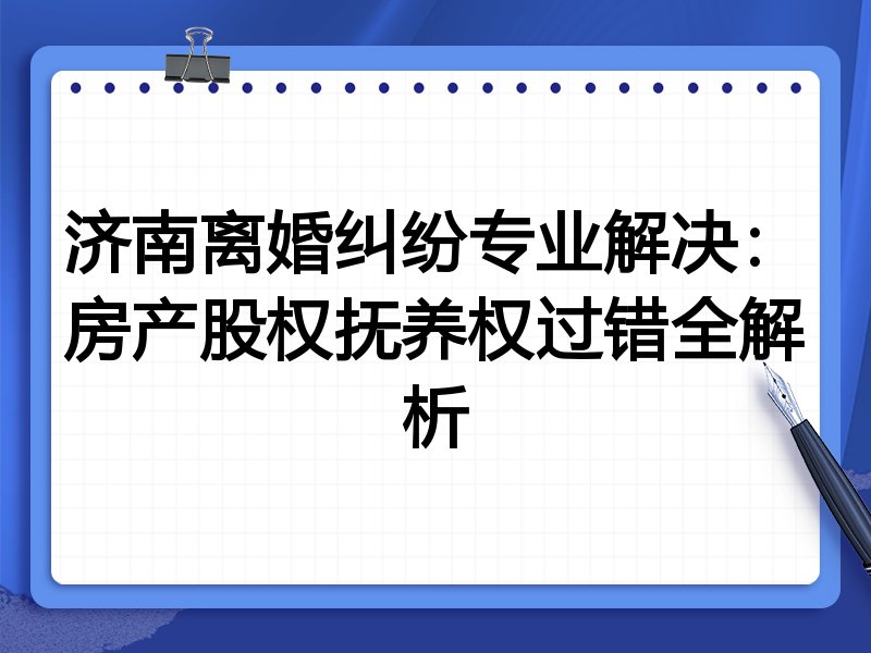 济南离婚纠纷专业解决：房产股权抚养权过错全解析