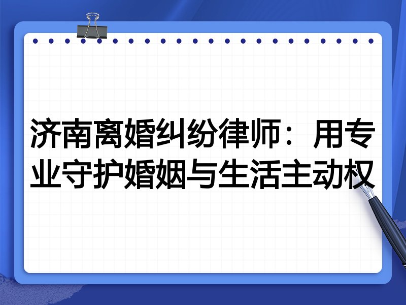 济南离婚纠纷律师:用专业守护婚姻与生活主动权