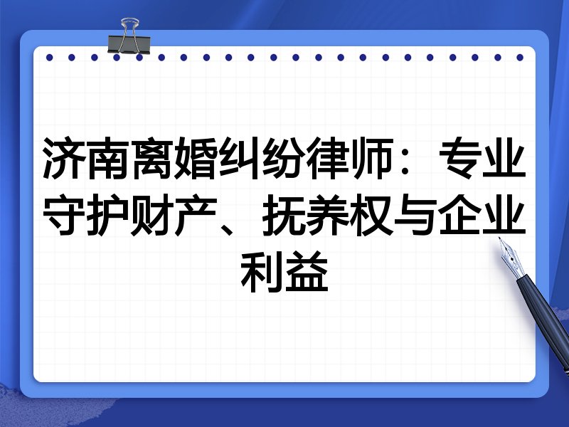 济南离婚纠纷律师:专业守护财产、抚养权与企业利益