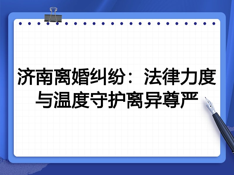 济南离婚纠纷:法律力度与温度守护离异尊严