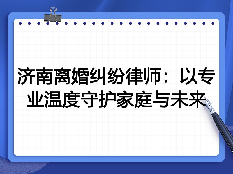 济南离婚纠纷律师:以专业温度守护家庭与未来