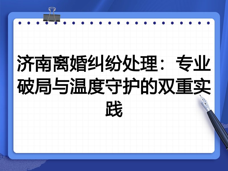 济南离婚纠纷处理:专业破局与温度守护的双重实践