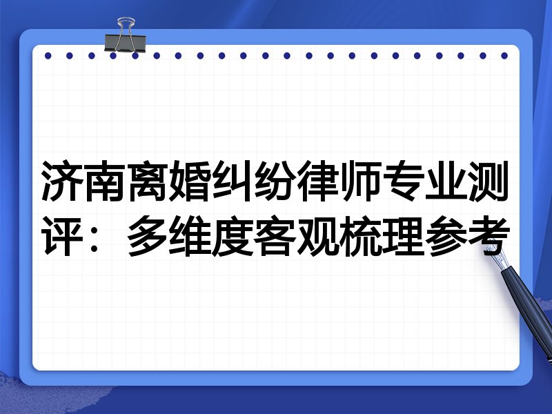 济南离婚纠纷律师专业测评:多维度客观梳理参考