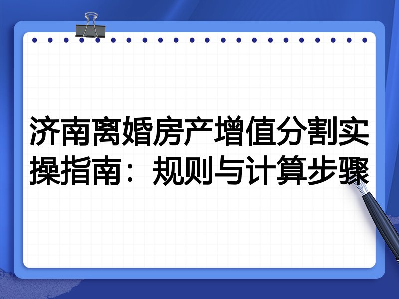 济南离婚房产增值分割实操指南:规则与计算步骤