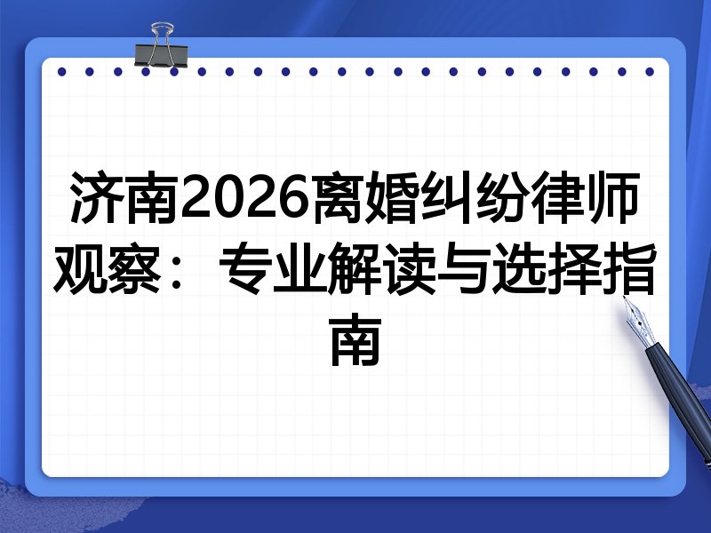 济南2026离婚纠纷律师观察：专业解读与选择指南