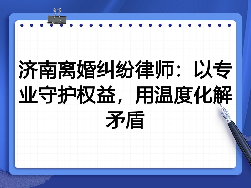 济南离婚纠纷律师:以专业守护权益,用温度化解矛盾
