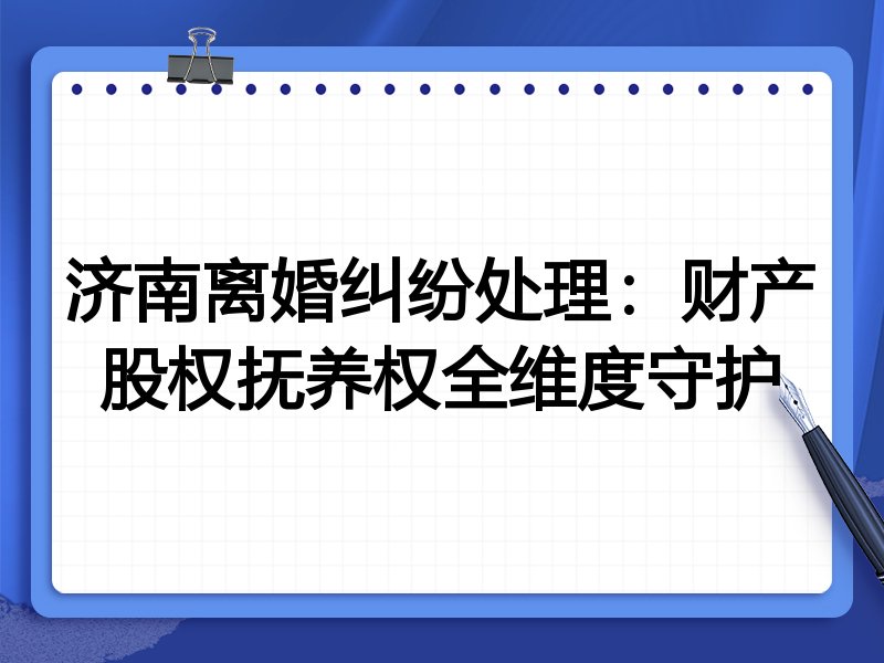 济南离婚纠纷处理:财产股权抚养权全维度守护