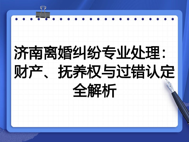 济南离婚纠纷专业处理:财产、抚养权与过错认定全解析