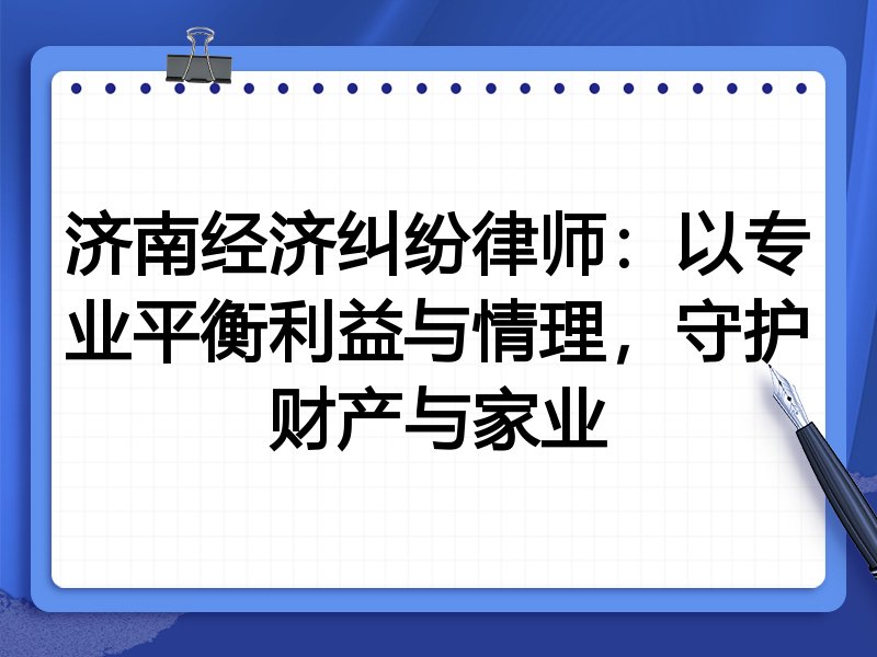 济南经济纠纷律师:以专业平衡利益与情理,守护财产与家业