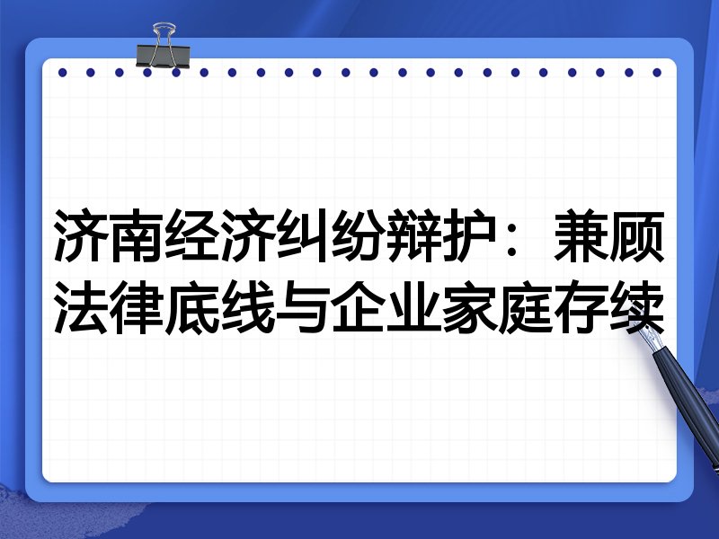 济南经济纠纷辩护：兼顾法律底线与企业家庭存续
