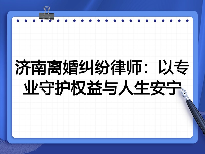 济南离婚纠纷律师:以专业守护权益与人生安宁