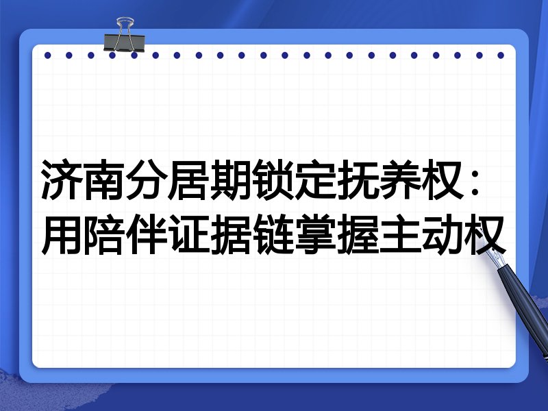 济南分居期锁定抚养权:用陪伴证据链掌握主动权