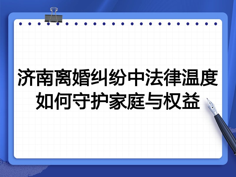 济南离婚纠纷中法律温度如何守护家庭与权益