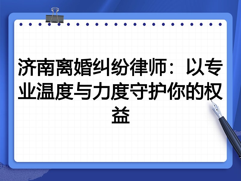 济南离婚纠纷律师:以专业温度与力度守护你的权益