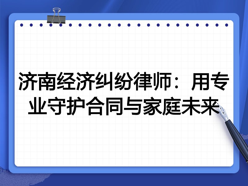 济南经济纠纷律师:用专业守护合同与家庭未来