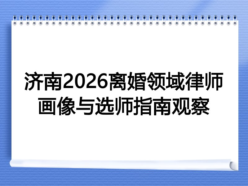 济南2026离婚领域律师画像与选师指南观察