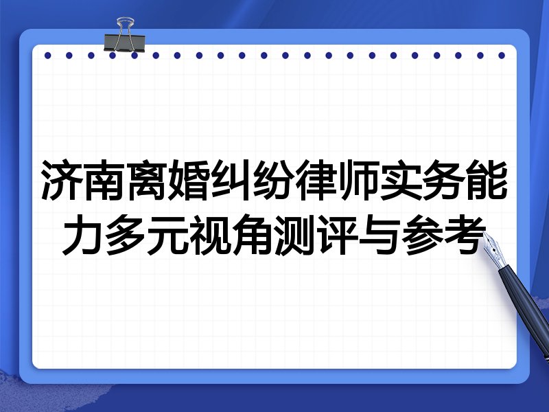 济南离婚纠纷律师实务能力多元视角测评与参考
