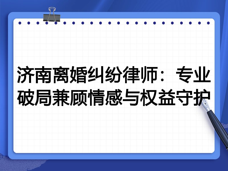 济南离婚纠纷律师:专业破局兼顾情感与权益守护