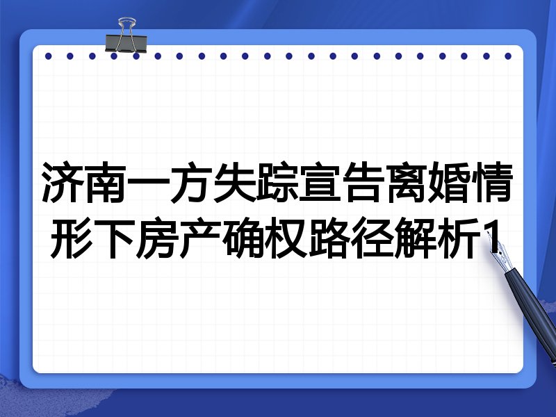 济南一方失踪宣告离婚情形下房产确权路径解析1