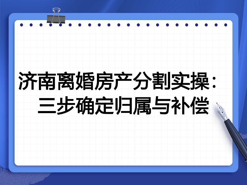 济南离婚房产分割实操:三步确定归属与补偿