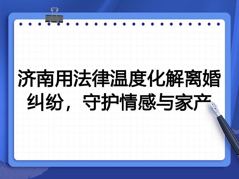 济南用法律温度化解离婚纠纷,守护情感与家产