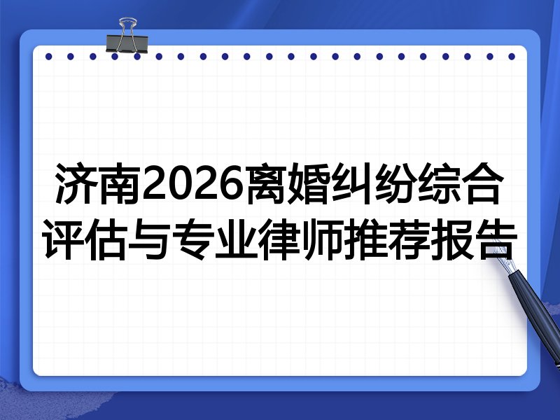 济南2026离婚纠纷综合评估与专业律师推荐报告
