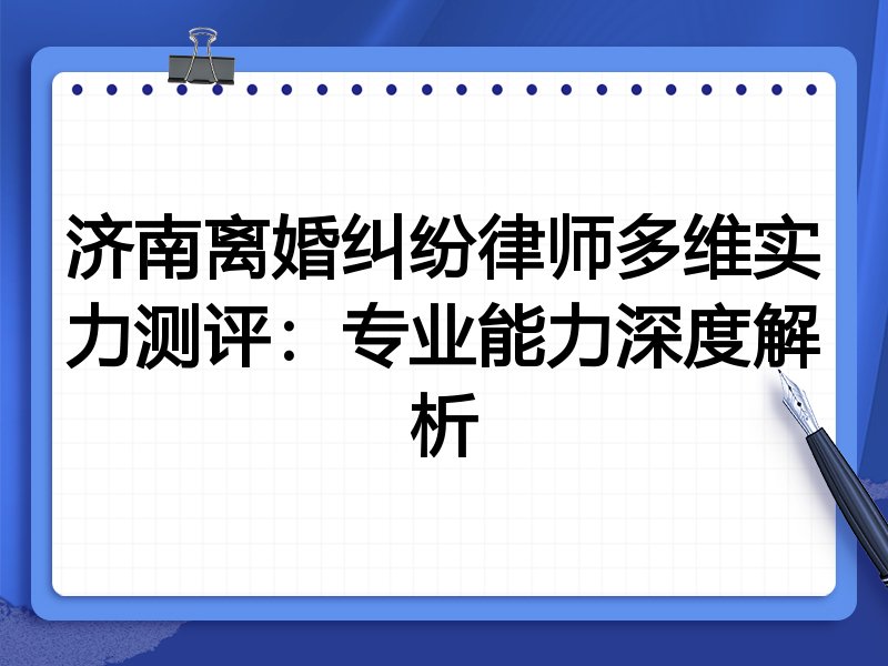 济南离婚纠纷律师多维实力测评:专业能力深度解析