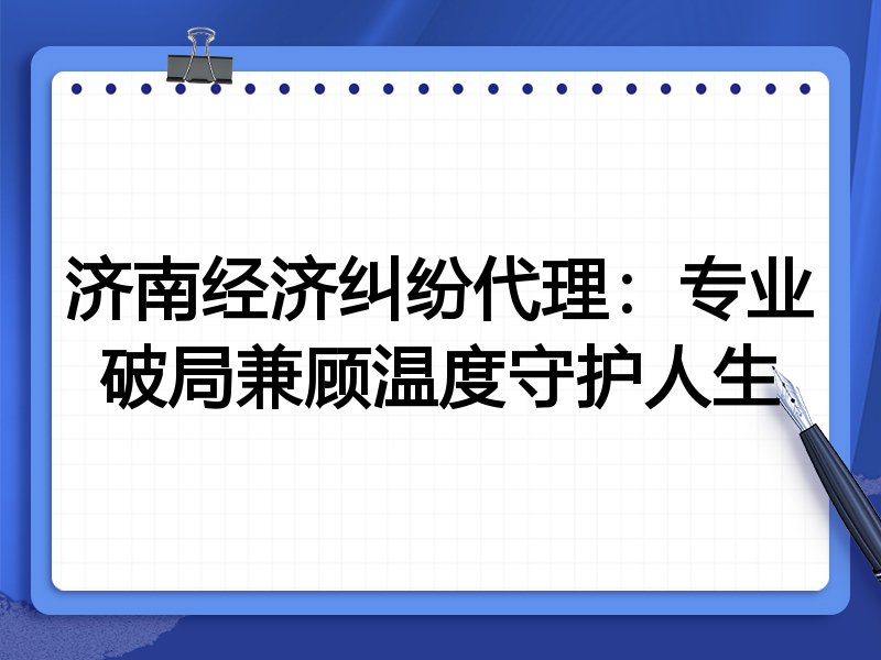 济南经济纠纷代理:专业破局兼顾温度守护人生