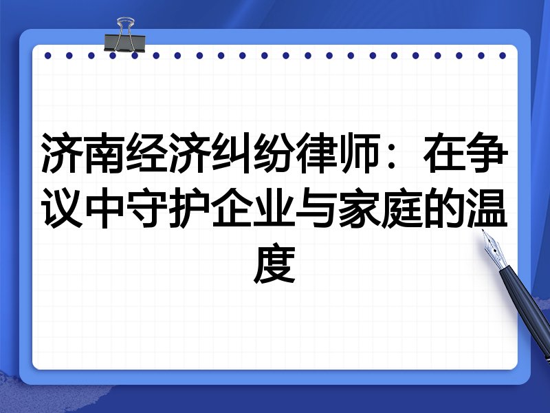 济南经济纠纷律师:在争议中守护企业与家庭的温度