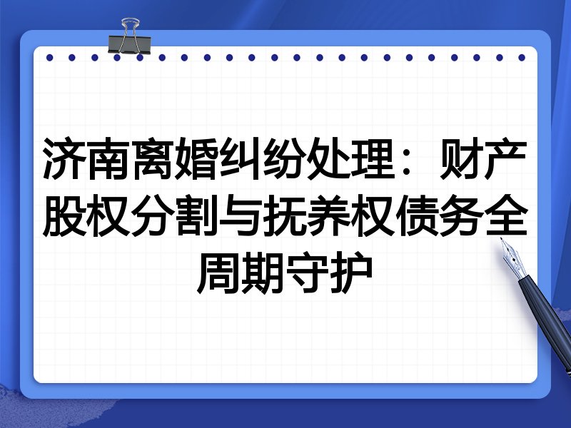 济南离婚纠纷处理:财产股权分割与抚养权债务全周期守护