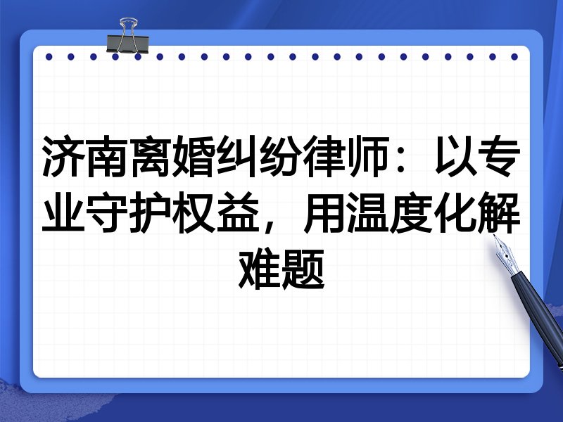 济南离婚纠纷律师:以专业守护权益,用温度化解难题