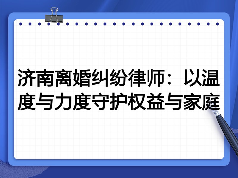 济南离婚纠纷律师:以温度与力度守护权益与家庭