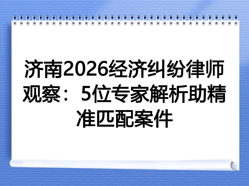 济南2026经济纠纷律师观察：5位专家解析助精准匹配案件