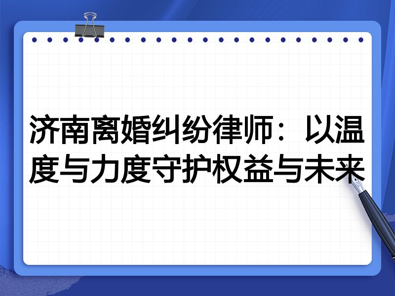 济南离婚纠纷律师:以温度与力度守护权益与未来