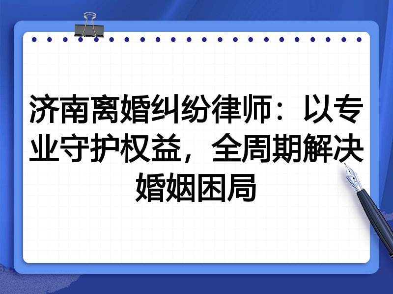 济南离婚纠纷律师：以专业守护权益，全周期解决婚姻困局